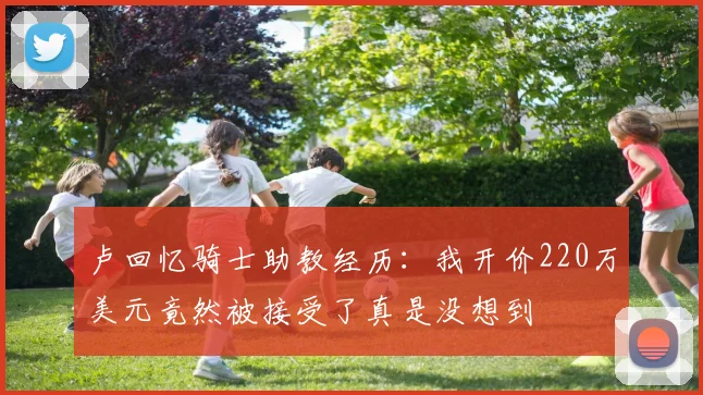 卢回忆骑士助教经历：我开价220万美元竟然被接受了真是没想到
