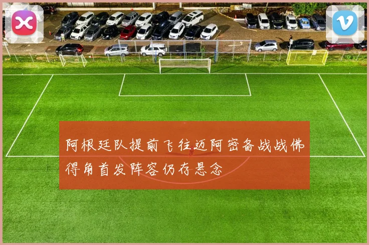 阿根廷队提前飞往迈阿密备战战佛得角首发阵容仍存悬念