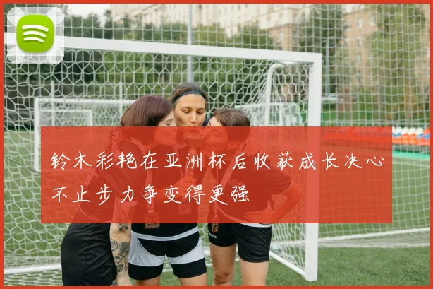 铃木彩艳在亚洲杯后收获成长决心不止步力争变得更强