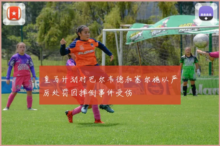 皇马计划对巴尔韦德和塞尔施以严厉处罚因摔倒事件受伤