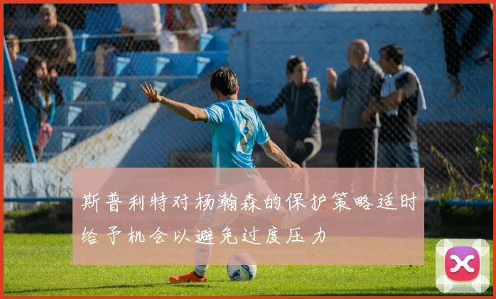 斯普利特对杨瀚森的保护策略适时给予机会以避免过度压力