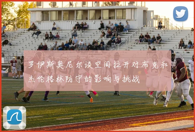 罗伊斯奥尼尔谈空间拉开对布克和杰伦格林防守的影响与挑战