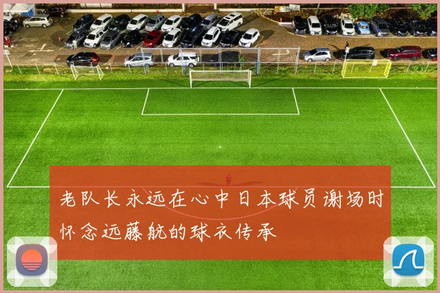 老队长永远在心中日本球员谢场时怀念远藤航的球衣传承