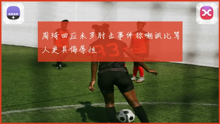 周琦回应米罗肘击事件称嘲讽比骂人更具侮辱性