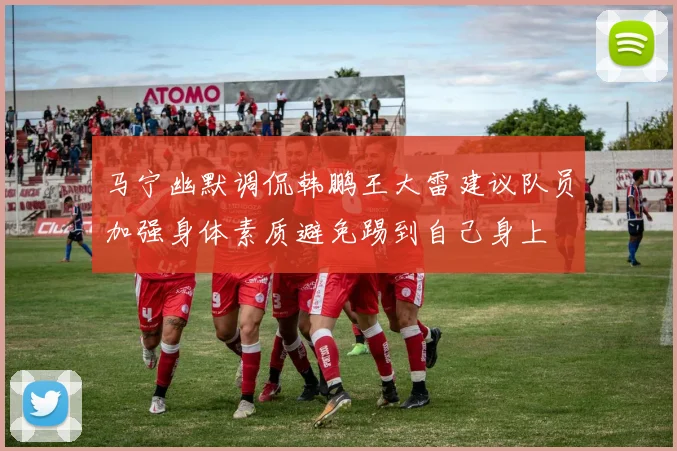 马宁幽默调侃韩鹏王大雷建议队员加强身体素质避免踢到自己身上
