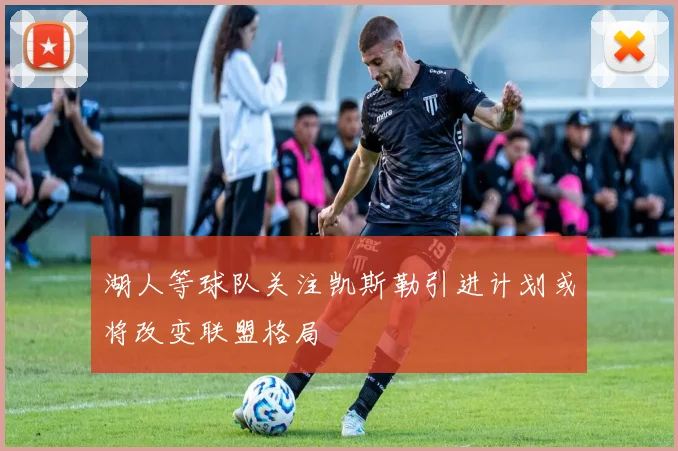 湖人等球队关注凯斯勒引进计划或将改变联盟格局