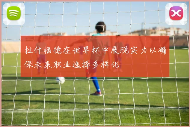 拉什福德在世界杯中展现实力以确保未来职业选择多样化