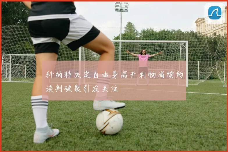 科纳特决定自由身离开利物浦续约谈判破裂引发关注