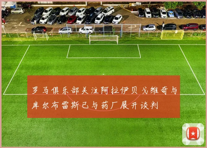 罗马俱乐部关注阿拉伊贝戈维奇与库尔布雷斯已与药厂展开谈判