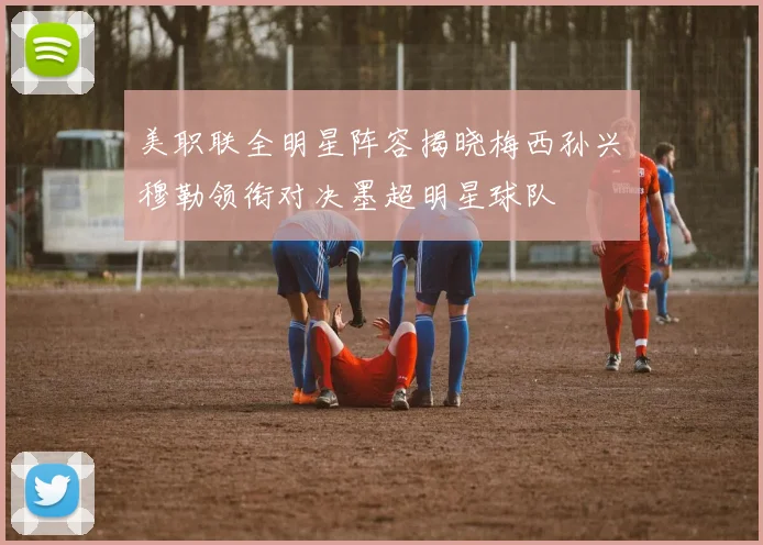美职联全明星阵容揭晓梅西孙兴慜穆勒领衔对决墨超明星球队