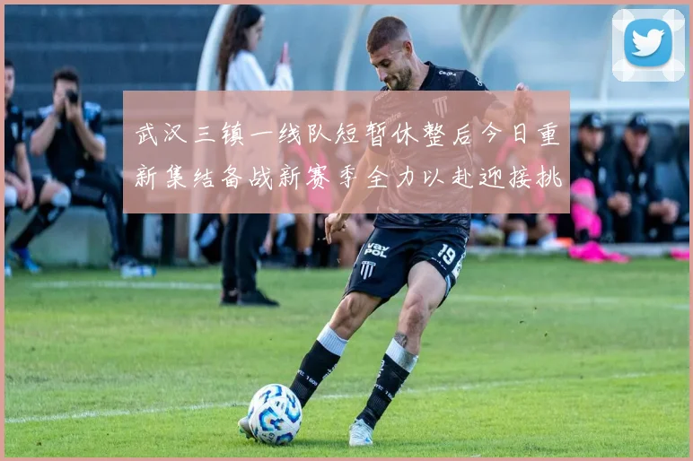 武汉三镇一线队短暂休整后今日重新集结备战新赛季全力以赴迎接挑战