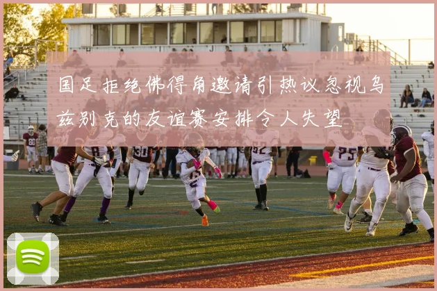 国足拒绝佛得角邀请引热议忽视乌兹别克的友谊赛安排令人失望