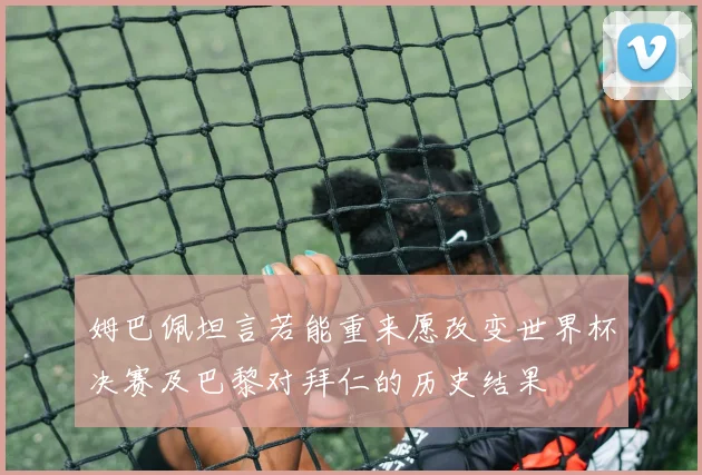 姆巴佩坦言若能重来愿改变世界杯决赛及巴黎对拜仁的历史结果