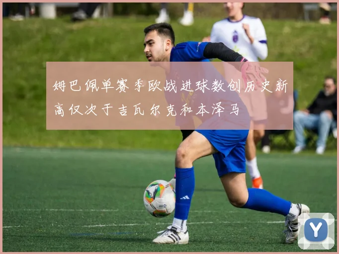 姆巴佩单赛季欧战进球数创历史新高仅次于吉瓦尔克和本泽马