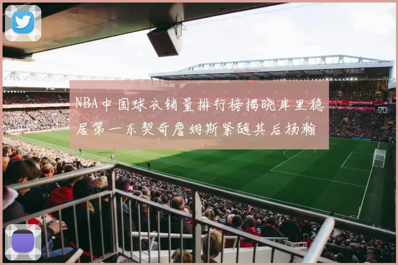 NBA中国球衣销量排行榜揭晓库里稳居第一东契奇詹姆斯紧随其后杨瀚森位列第五