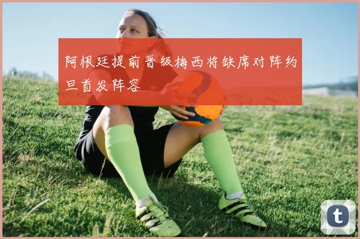 阿根廷提前晋级梅西将缺席对阵约旦首发阵容
