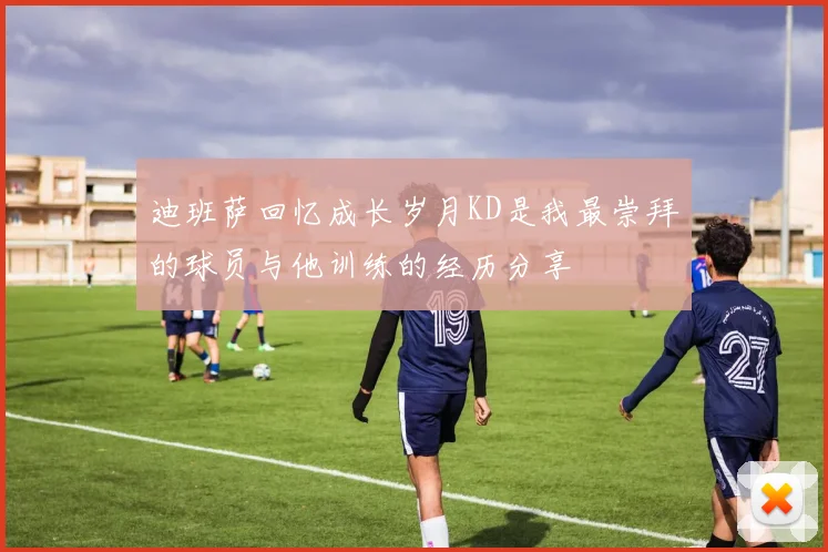 迪班萨回忆成长岁月KD是我最崇拜的球员与他训练的经历分享