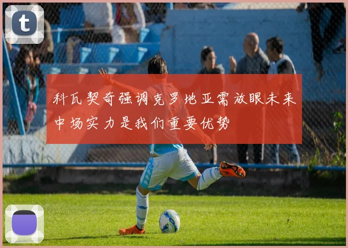 科瓦契奇强调克罗地亚需放眼未来中场实力是我们重要优势