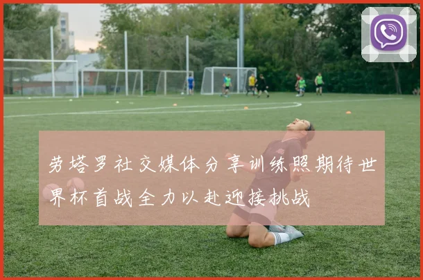 劳塔罗社交媒体分享训练照期待世界杯首战全力以赴迎接挑战