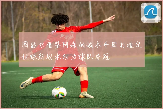 图赫尔借鉴阿森纳战术手册打造定位球新战术助力球队夺冠