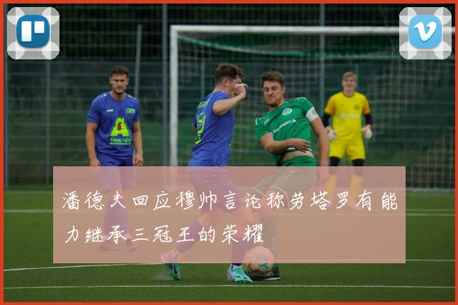 潘德夫回应穆帅言论称劳塔罗有能力继承三冠王的荣耀
