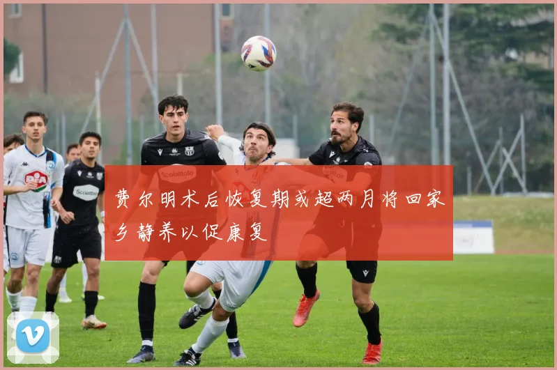 费尔明术后恢复期或超两月将回家乡静养以促康复